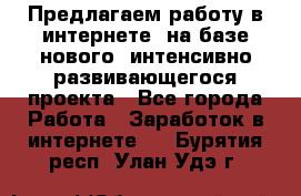 Предлагаем работу в интернете, на базе нового, интенсивно-развивающегося проекта - Все города Работа » Заработок в интернете   . Бурятия респ.,Улан-Удэ г.